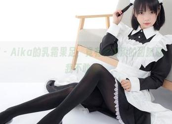 森萝财团 – Aika的乳霜果足，竟有种淡淡的甜腻感，资源好到我不敢信！